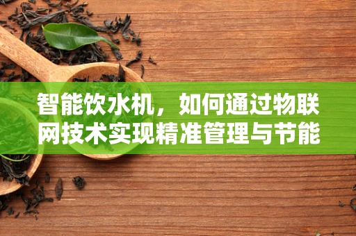 智能饮水机，如何通过物联网技术实现精准管理与节能？