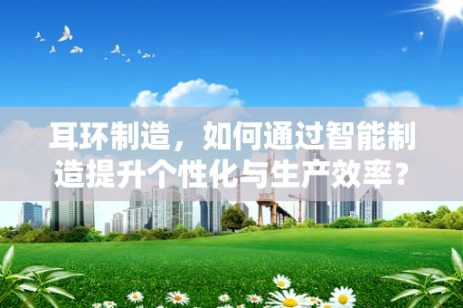 耳环制造，如何通过智能制造提升个性化与生产效率？
