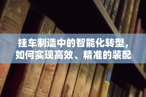 挂车制造中的智能化转型，如何实现高效、精准的装配？