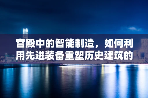 宫殿中的智能制造，如何利用先进装备重塑历史建筑的辉煌？