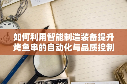 如何利用智能制造装备提升烤鱼串的自动化与品质控制？
