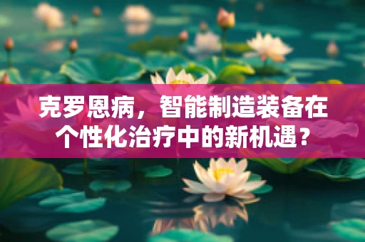克罗恩病，智能制造装备在个性化治疗中的新机遇？