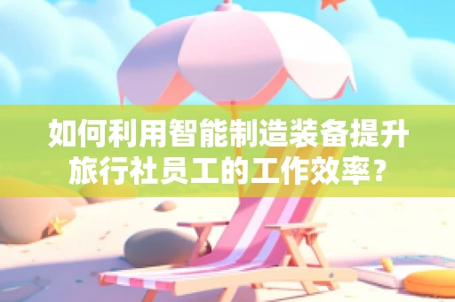 如何利用智能制造装备提升旅行社员工的工作效率？