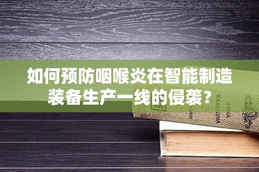 如何预防咽喉炎在智能制造装备生产一线的侵袭？