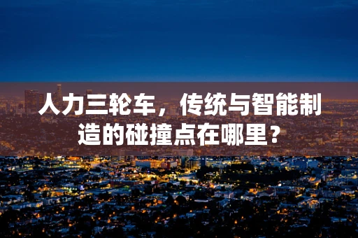人力三轮车，传统与智能制造的碰撞点在哪里？