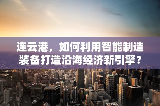 连云港，如何利用智能制造装备打造沿海经济新引擎？