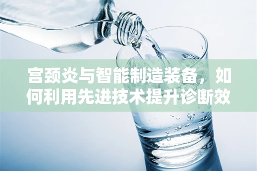 宫颈炎与智能制造装备，如何利用先进技术提升诊断效率？