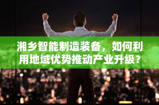 湘乡智能制造装备，如何利用地域优势推动产业升级？