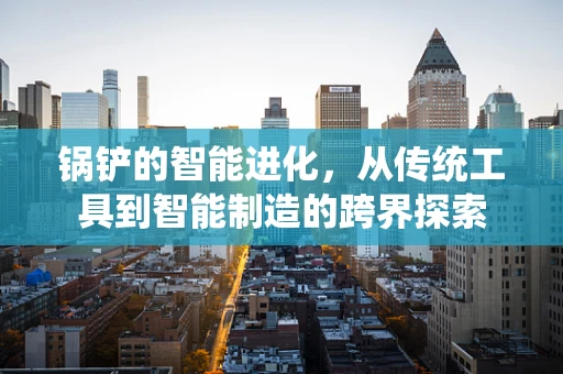 锅铲的智能进化，从传统工具到智能制造的跨界探索