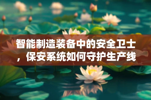 智能制造装备中的安全卫士，保安系统如何守护生产线的‘心脏’？