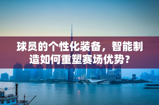 球员的个性化装备，智能制造如何重塑赛场优势？