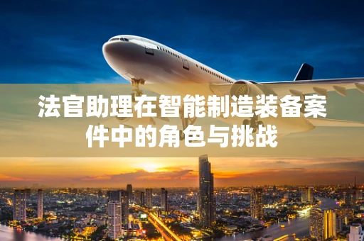 法官助理在智能制造装备案件中的角色与挑战