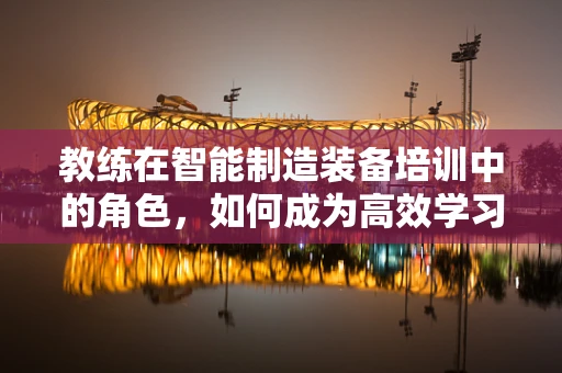 教练在智能制造装备培训中的角色，如何成为高效学习的引导者？