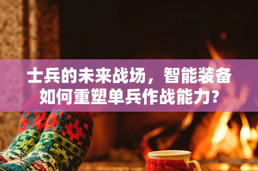 士兵的未来战场，智能装备如何重塑单兵作战能力？