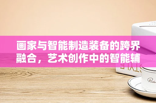 画家与智能制造装备的跨界融合，艺术创作中的智能辅助工具