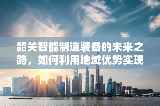 韶关智能制造装备的未来之路，如何利用地域优势实现产业升级？