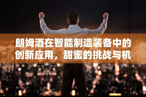 朗姆酒在智能制造装备中的创新应用，甜蜜的挑战与机遇？