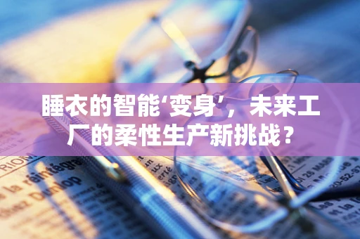 睡衣的智能‘变身’，未来工厂的柔性生产新挑战？