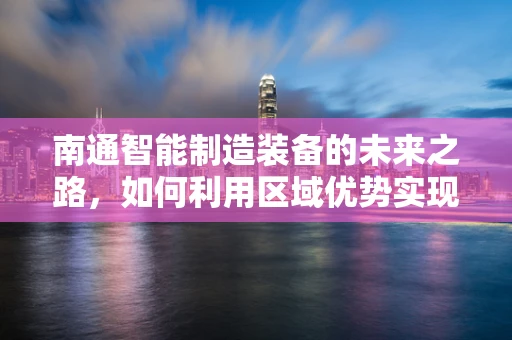 南通智能制造装备的未来之路，如何利用区域优势实现产业升级？