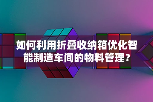 如何利用折叠收纳箱优化智能制造车间的物料管理？