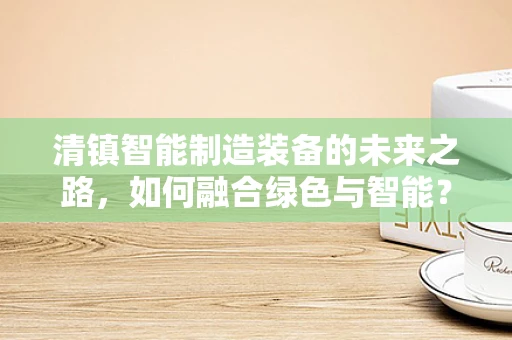 清镇智能制造装备的未来之路，如何融合绿色与智能？