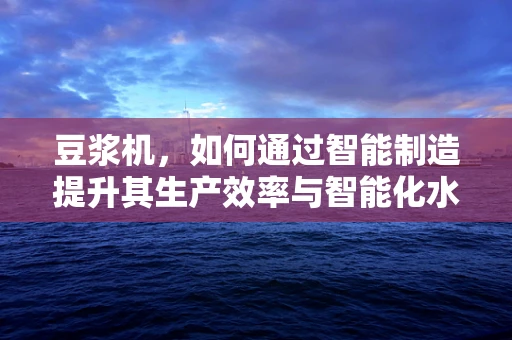 豆浆机，如何通过智能制造提升其生产效率与智能化水平？