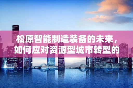松原智能制造装备的未来，如何应对资源型城市转型的挑战？