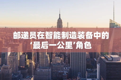 邮递员在智能制造装备中的‘最后一公里’角色
