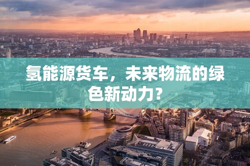 氢能源货车，未来物流的绿色新动力？