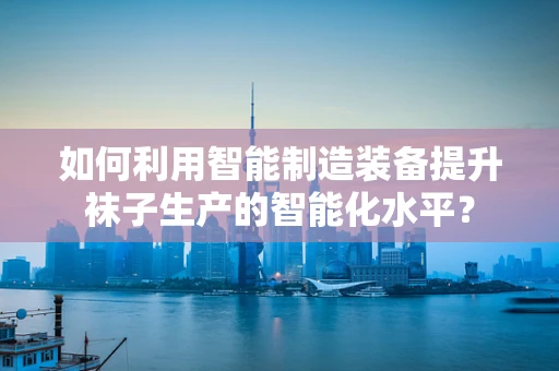 如何利用智能制造装备提升袜子生产的智能化水平？