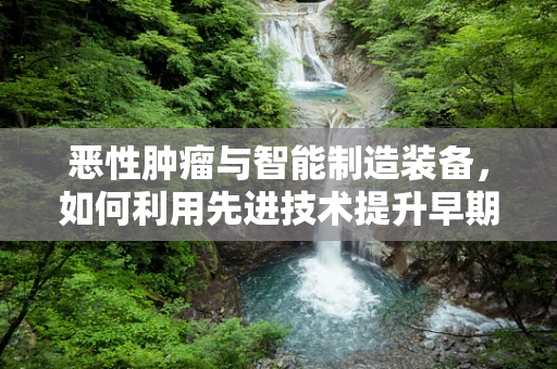 恶性肿瘤与智能制造装备，如何利用先进技术提升早期诊断与治疗？