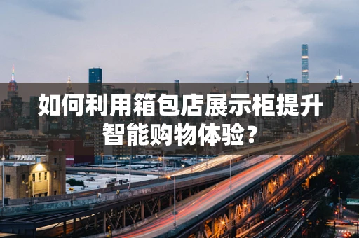 如何利用箱包店展示柜提升智能购物体验？
