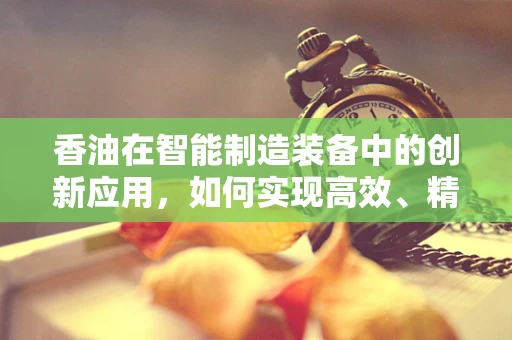 香油在智能制造装备中的创新应用，如何实现高效、精准的自动化生产？