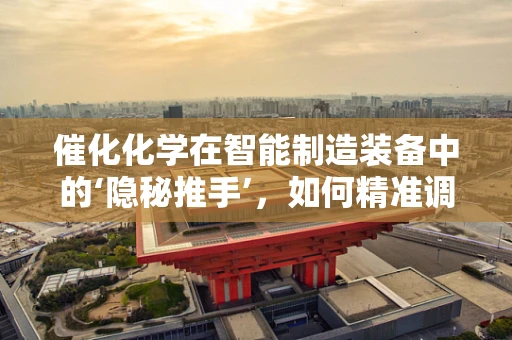 催化化学在智能制造装备中的‘隐秘推手’，如何精准调控反应速率？