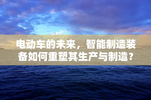 电动车的未来，智能制造装备如何重塑其生产与制造？