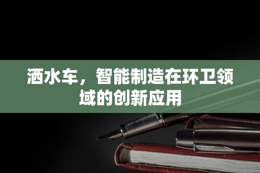 洒水车，智能制造在环卫领域的创新应用