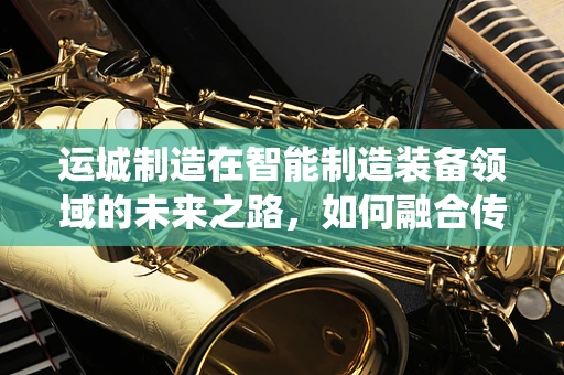 运城制造在智能制造装备领域的未来之路，如何融合传统与现代？