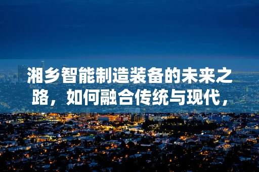 湘乡智能制造装备的未来之路，如何融合传统与现代，实现产业升级？