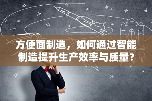 方便面制造，如何通过智能制造提升生产效率与质量？