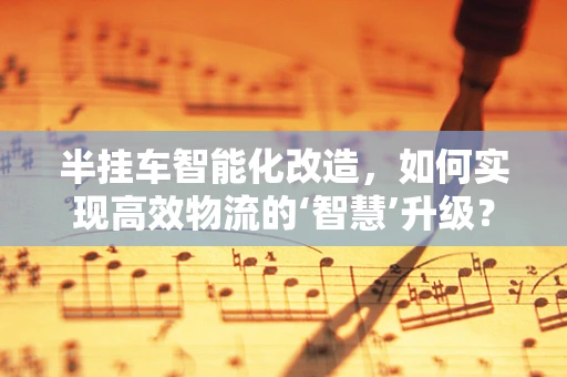 半挂车智能化改造，如何实现高效物流的‘智慧’升级？