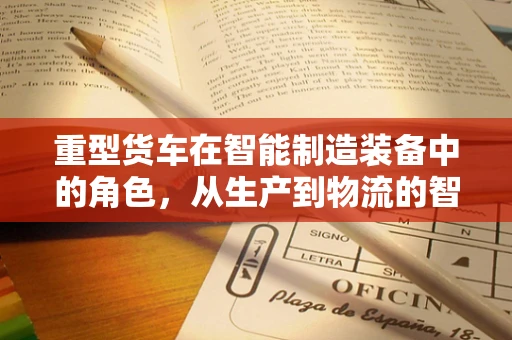 重型货车在智能制造装备中的角色，从生产到物流的智能化转型