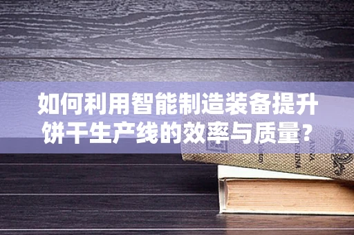 如何利用智能制造装备提升饼干生产线的效率与质量？