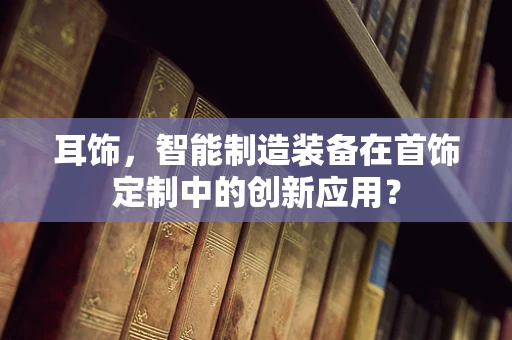 耳饰，智能制造装备在首饰定制中的创新应用？
