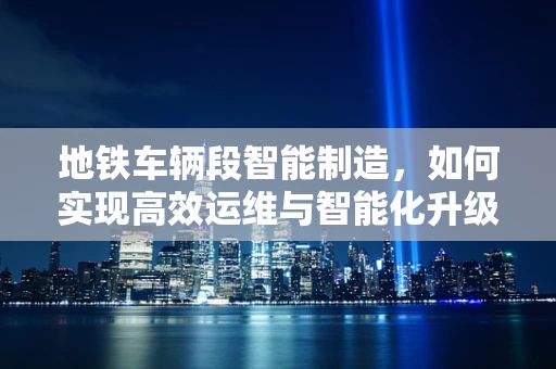 地铁车辆段智能制造，如何实现高效运维与智能化升级？