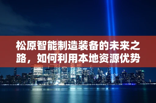 松原智能制造装备的未来之路，如何利用本地资源优势实现产业升级？
