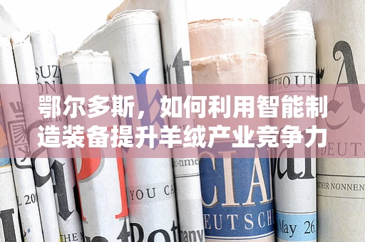 鄂尔多斯，如何利用智能制造装备提升羊绒产业竞争力？