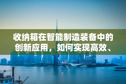 收纳箱在智能制造装备中的创新应用，如何实现高效、智能的物料管理？