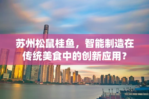 苏州松鼠桂鱼，智能制造在传统美食中的创新应用？