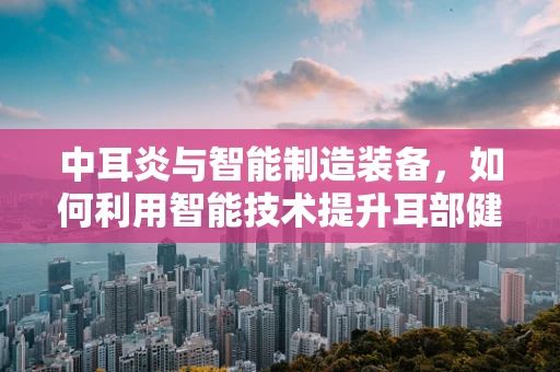 中耳炎与智能制造装备，如何利用智能技术提升耳部健康监测？