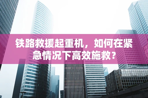 铁路救援起重机，如何在紧急情况下高效施救？